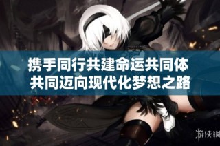 携手同行共建命运共同体 共同迈向现代化梦想之路