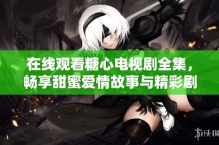 在线观看糖心电视剧全集，畅享甜蜜爱情故事与精彩剧情
