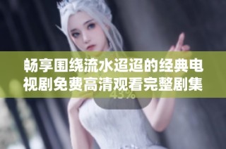 畅享围绕流水迢迢的经典电视剧免费高清观看完整剧集攻略