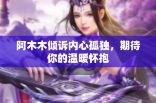 阿木木倾诉内心孤独，期待你的温暖怀抱
