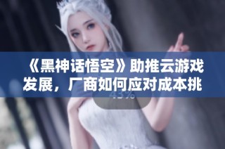 《黑神话悟空》助推云游戏发展，厂商如何应对成本挑战？