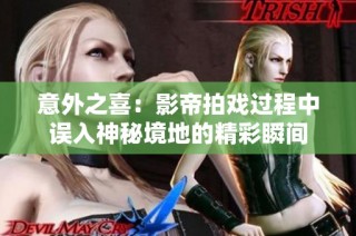 意外之喜：影帝拍戏过程中误入神秘境地的精彩瞬间