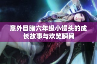 意外目睹六年级小馒头的成长故事与欢笑瞬间