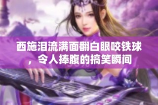 西施泪流满面翻白眼咬铁球，令人捧腹的搞笑瞬间