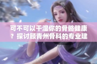 可不可以干湿你的骨骼健康？探讨顾青州骨科的专业建议