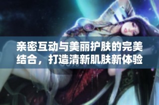 亲密互动与美丽护肤的完美结合，打造清新肌肤新体验