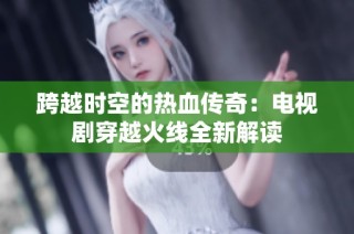 跨越时空的热血传奇：电视剧穿越火线全新解读
