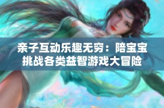 亲子互动乐趣无穷：陪宝宝挑战各类益智游戏大冒险