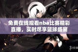 免费在线观看nba比赛精彩直播，实时尽享篮球盛宴