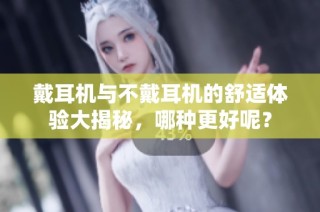 戴耳机与不戴耳机的舒适体验大揭秘，哪种更好呢？