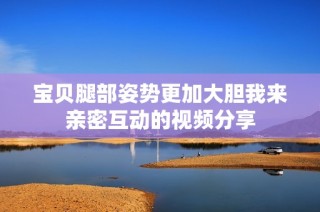 宝贝腿部姿势更加大胆我来亲密互动的视频分享