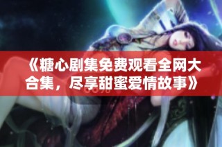 《糖心剧集免费观看全网大合集，尽享甜蜜爱情故事》