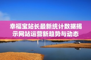 幸福宝站长最新统计数据揭示网站运营新趋势与动态