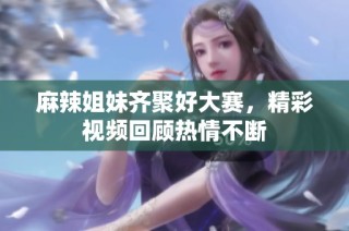 麻辣姐妹齐聚好大赛，精彩视频回顾热情不断