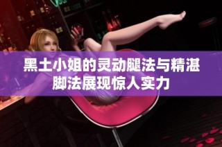 黑土小姐的灵动腿法与精湛脚法展现惊人实力