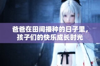 爸爸在田间播种的日子里，孩子们的快乐成长时光