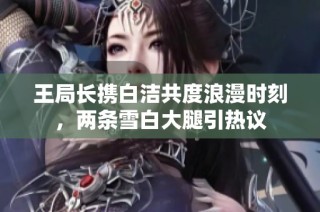 王局长携白洁共度浪漫时刻，两条雪白大腿引热议