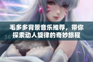 毛多多背景音乐推荐，带你探索动人旋律的奇妙旅程