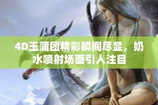 4D玉蒲团精彩瞬间尽显，奶水喷射场面引人注目