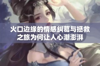 火口边缘的情感纠葛与拯救之旅为何让人心潮澎湃
