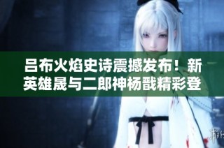 吕布火焰史诗震撼发布！新英雄晟与二郎神杨戬精彩登场