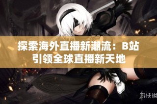 探索海外直播新潮流：B站引领全球直播新天地