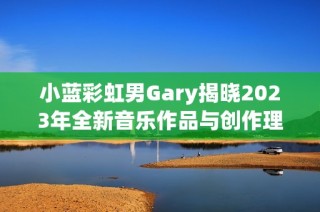 小蓝彩虹男Gary揭晓2023年全新音乐作品与创作理念