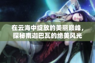 在云海中绽放的美丽巅峰，探秘南迦巴瓦的绝美风光
