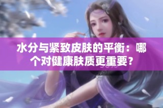 水分与紧致皮肤的平衡：哪个对健康肤质更重要？