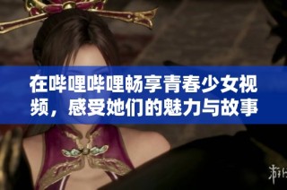 在哔哩哔哩畅享青春少女视频，感受她们的魅力与故事
