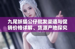 九尾妖狐公仔批发渠道与促销价格详解、货源产地探究