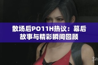 散场后PO11H热议：幕后故事与精彩瞬间回顾