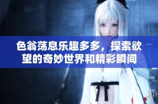 色翁荡息乐趣多多，探索欲望的奇妙世界和精彩瞬间