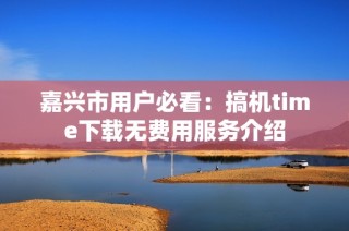 嘉兴市用户必看：搞机time下载无费用服务介绍