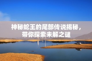 神秘蛇王的尾部传说揭秘，带你探索未解之谜