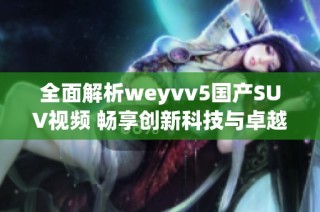 全面解析weyvv5国产SUV视频 畅享创新科技与卓越性能