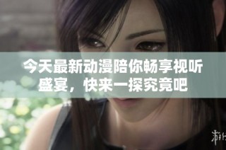 今天最新动漫陪你畅享视听盛宴，快来一探究竟吧