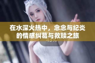 在水深火热中，念念与纪炎的情感纠葛与救赎之旅
