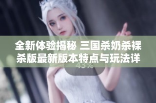 全新体验揭秘 三国杀奶杀裸杀版最新版本特点与玩法详解