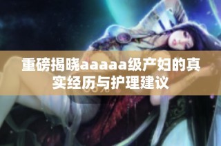 重磅揭晓aaaaa级产妇的真实经历与护理建议