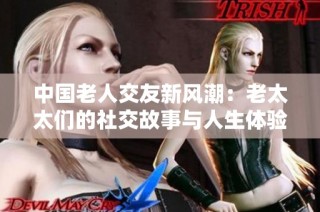 中国老人交友新风潮：老太太们的社交故事与人生体验