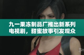 九一果冻制品厂推出新系列电视剧，甜蜜故事引发观众共鸣