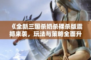 《全新三国杀奶杀裸杀版震撼来袭，玩法与策略全面升级》