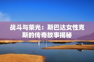 战斗与荣光：斯巴达女性克斯的传奇故事揭秘