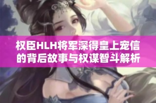 权臣HLH将军深得皇上宠信的背后故事与权谋智斗解析