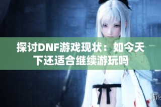 探讨DNF游戏现状：如今天下还适合继续游玩吗
