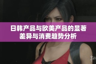 日韩产品与欧美产品的显著差异与消费趋势分析