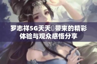 罗志祥5G天天奭带来的精彩体验与观众感悟分享