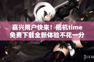 嘉兴用户快来！搞机time免费下载全新体验不花一分钱