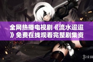 全网热播电视剧《流水迢迢》免费在线观看完整剧集资源